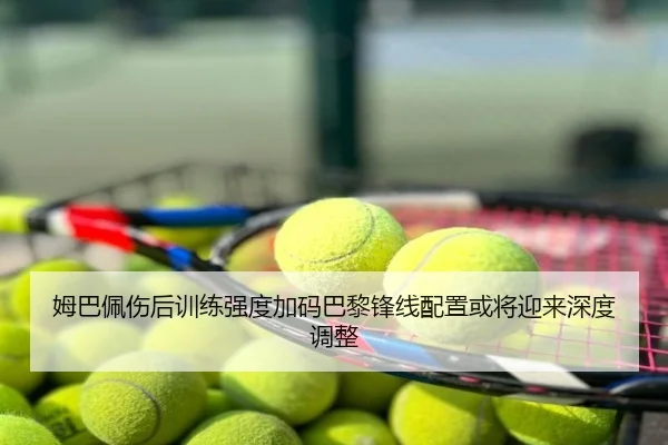 姆巴佩伤后训练强度加码巴黎锋线配置或将迎来深度调整