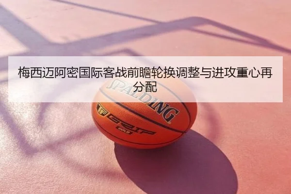 梅西迈阿密国际客战前瞻轮换调整与进攻重心再分配
