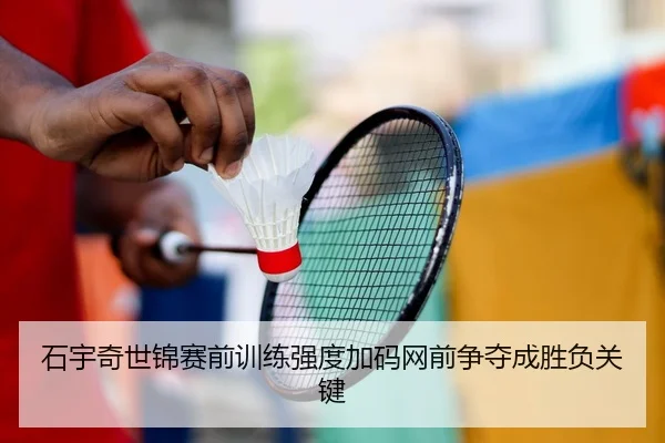 石宇奇世锦赛前训练强度加码网前争夺成胜负关键