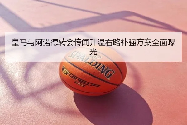 皇马与阿诺德转会传闻升温右路补强方案全面曝光