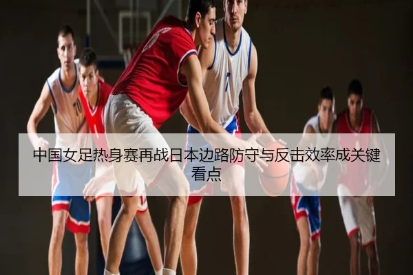 中国女足热身赛再战日本边路防守与反击效率成关键看点