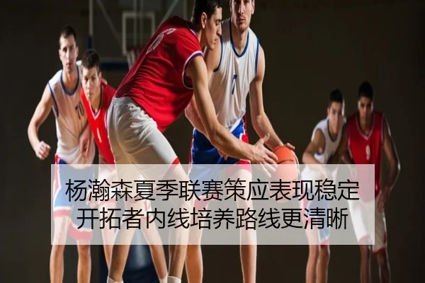 杨瀚森夏季联赛策应表现稳定 开拓者内线培养路线更清晰