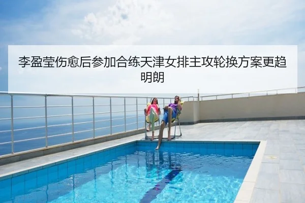 李盈莹伤愈后参加合练天津女排主攻轮换方案更趋明朗