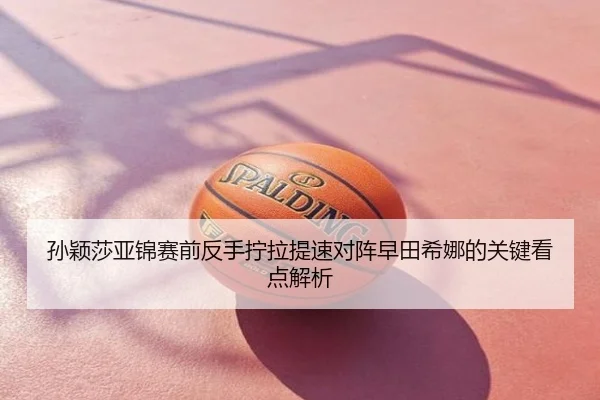 孙颖莎亚锦赛前反手拧拉提速对阵早田希娜的关键看点解析